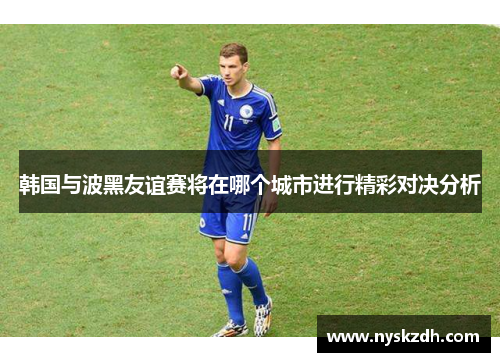 韩国与波黑友谊赛将在哪个城市进行精彩对决分析
